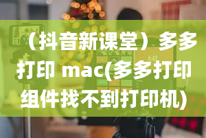 （抖音新课堂）多多打印 mac(多多打印组件找不到打印机)