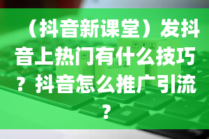 （抖音新课堂）发抖音上热门有什么技巧？抖音怎么推广引流？