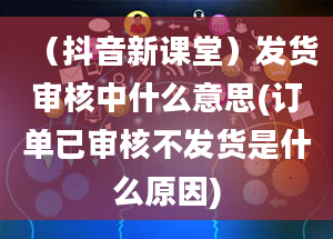 （抖音新课堂）发货审核中什么意思(订单已审核不发货是什么原因)