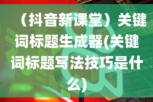 （抖音新课堂）关键词标题生成器(关键词标题写法技巧是什么)