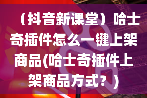 （抖音新课堂）哈士奇插件怎么一键上架商品(哈士奇插件上架商品方式？)