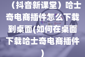 （抖音新课堂）哈士奇电商插件怎么下载到桌面(如何在桌面下载哈士奇电商插件)