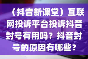 （抖音新课堂）互联网投诉平台投诉抖音封号有用吗？抖音封号的原因有哪些？