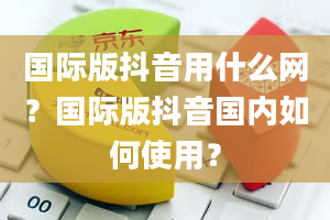 国际版抖音用什么网？国际版抖音国内如何使用？