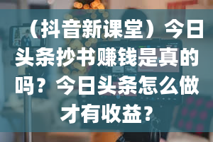 （抖音新课堂）今日头条抄书赚钱是真的吗？今日头条怎么做才有收益？