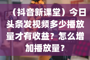 （抖音新课堂）今日头条发视频多少播放量才有收益？怎么增加播放量？