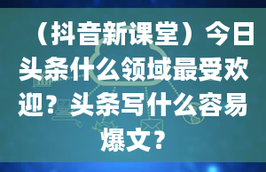 （抖音新课堂）今日头条什么领域最受欢迎？头条写什么容易爆文？