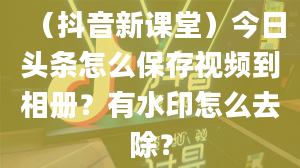 （抖音新课堂）今日头条怎么保存视频到相册？有水印怎么去除？