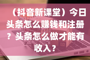 （抖音新课堂）今日头条怎么赚钱和注册？头条怎么做才能有收入？