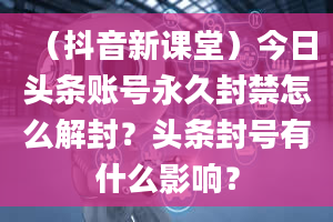 （抖音新课堂）今日头条账号永久封禁怎么解封？头条封号有什么影响？