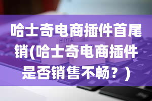 哈士奇电商插件首尾销(哈士奇电商插件是否销售不畅？)