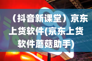 （抖音新课堂）京东上货软件(京东上货软件蘑菇助手)