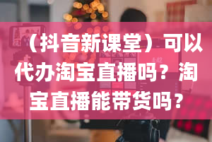 （抖音新课堂）可以代办淘宝直播吗？淘宝直播能带货吗？