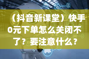 （抖音新课堂）快手0元下单怎么关闭不了？要注意什么？