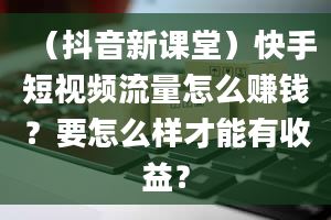 （抖音新课堂）快手短视频流量怎么赚钱？要怎么样才能有收益？