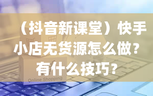 （抖音新课堂）快手小店无货源怎么做？有什么技巧？