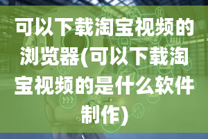 可以下载淘宝视频的浏览器(可以下载淘宝视频的是什么软件制作)