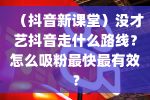 （抖音新课堂）没才艺抖音走什么路线？怎么吸粉最快最有效？