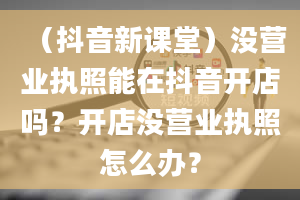 （抖音新课堂）没营业执照能在抖音开店吗？开店没营业执照怎么办？