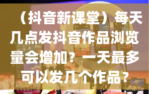 （抖音新课堂）每天几点发抖音作品浏览量会增加？一天最多可以发几个作品？