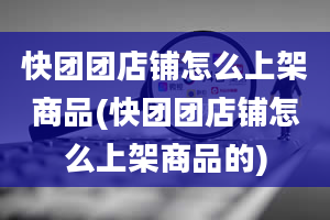 快团团店铺怎么上架商品(快团团店铺怎么上架商品的)