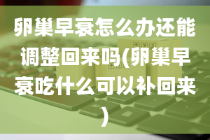 卵巢早衰怎么办还能调整回来吗(卵巢早衰吃什么可以补回来)