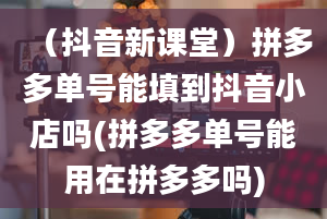 （抖音新课堂）拼多多单号能填到抖音小店吗(拼多多单号能用在拼多多吗)