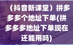 （抖音新课堂）拼多多多个地址下单(拼多多多地址下单现在还能用吗)