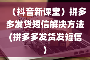 （抖音新课堂）拼多多发货短信解决方法(拼多多发货发短信)