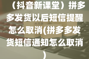 （抖音新课堂）拼多多发货以后短信提醒怎么取消(拼多多发货短信通知怎么取消)