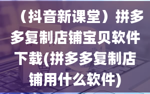 （抖音新课堂）拼多多复制店铺宝贝软件下载(拼多多复制店铺用什么软件)