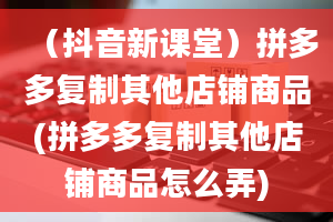 （抖音新课堂）拼多多复制其他店铺商品(拼多多复制其他店铺商品怎么弄)