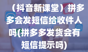 （抖音新课堂）拼多多会发短信给收件人吗(拼多多发货会有短信提示吗)