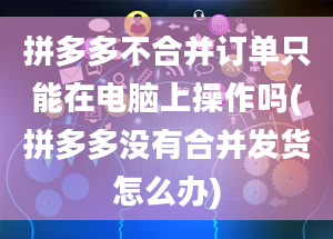 拼多多不合并订单只能在电脑上操作吗(拼多多没有合并发货怎么办)