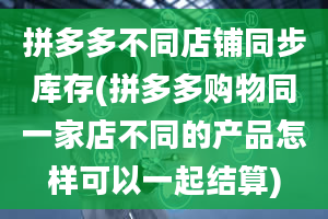 拼多多不同店铺同步库存(拼多多购物同一家店不同的产品怎样可以一起结算)