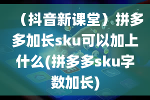 （抖音新课堂）拼多多加长sku可以加上什么(拼多多sku字数加长)