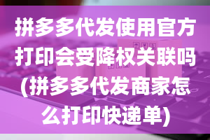 拼多多代发使用官方打印会受降权关联吗(拼多多代发商家怎么打印快递单)