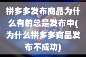 拼多多发布商品为什么有的总是发布中(为什么拼多多商品发布不成功)