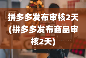 拼多多发布审核2天(拼多多发布商品审核2天)