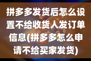 拼多多发货后怎么设置不给收货人发订单信息(拼多多怎么申请不给买家发货)