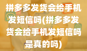 拼多多发货会给手机发短信吗(拼多多发货会给手机发短信吗是真的吗)