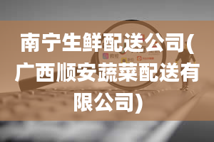 南宁生鲜配送公司(广西顺安蔬菜配送有限公司)