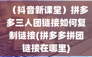 （抖音新课堂）拼多多三人团链接如何复制链接(拼多多拼团链接在哪里)