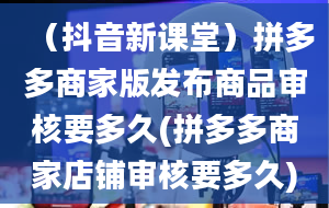 （抖音新课堂）拼多多商家版发布商品审核要多久(拼多多商家店铺审核要多久)