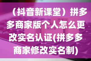 （抖音新课堂）拼多多商家版个人怎么更改实名认证(拼多多商家修改实名制)