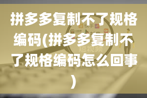 拼多多复制不了规格编码(拼多多复制不了规格编码怎么回事)