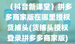 （抖音新课堂）拼多多商家版在哪里授权货捕头(货捕头授权登录拼多多商家版)