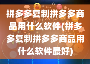 拼多多复制拼多多商品用什么软件(拼多多复制拼多多商品用什么软件最好)