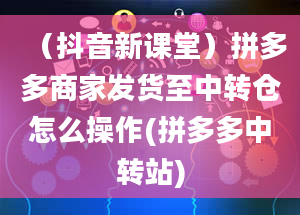 （抖音新课堂）拼多多商家发货至中转仓怎么操作(拼多多中转站)