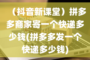 （抖音新课堂）拼多多商家寄一个快递多少钱(拼多多发一个快递多少钱)